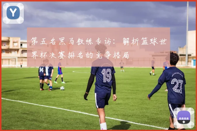 第五名黑马教练专访：解析篮球世界杯决赛排名的竞争格局