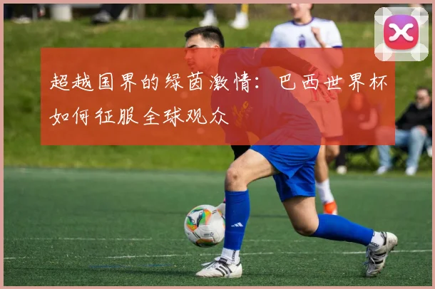 超越国界的绿茵激情：巴西世界杯如何征服全球观众